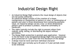 Industrial Design Right
•  An Industrial Design Right protects the visual design of objects that
   are not purely utilitarian.
   An industrial design consists of the creation of a shape,
   configuration or composition of pattern or color, or combination of
   pattern and color in three dimensional form containing aesthetic
   value. An industrial design can be a two- or three-dimensional
   pattern used to produce a product, industrial commodity or
   handicraft.
•  The rights typically include the right to prevent others from
   making, using, selling, or distributing the object without
   permission.
•  The Design Right protection is granted upon application – however
   in the EU there is the Unregistered Design Right that automatically
   gives protection of 3 year from the first disclosure of the design
•  A design must be novel and have individual character
•  Design rights last normally up to 25 years in 5 year periods (need
   to be renewed)
 