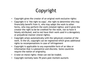 Copyright
•  Copyright gives the creator of an original work exclusive rights:
•  Copyright it is "the right to copy", the right to determine who may
   financially benefit from it, who may adapt the work to other
   forms, who may perform the work (related rights); and it gives the
   creator the right to be be credited for the work, not to have it
   falsely attributed, and to not have their work used in a derogatory
   or prejudicial manner (moral rights).
•  Copyright arises automatically with the (physical) creation of the
   work. In the US, copyright can be registered which gives additional
   rights to recompensations in case of infringement
•  Copyright is applicable to any expressible form of an idea or
   information that is substantive and discrete. Some countries
   require the notion of originality.
•  A note on moral rights: those can not be traded.
•  Copyright normally lasts 70 years post mortem auctoris
 