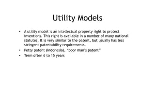 Utility Models
•  A utility model is an intellectual property right to protect
   inventions. This right is available in a number of many national
   statutes. It is very similar to the patent, but usually has less
   stringent patentability requirements.
•  Petty patent (Indonesia), “poor man’s patent”
•  Term often 6 to 15 years
 