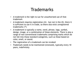 Trademarks
•  A trademark is the right to sue for unauthorized use of that
   trademark
•  A trademark requires registration (®) – but not in the US, there it
   is sufficient to use it in trade, so there also exist unregistered
   trademarks (™)
•  A trademark is typically a name, word, phrase, logo, symbol,
   design, image, or a combination of these elements. There is also a
   range of non-conventional trademarks comprising marks which do
   not fall into these standard categories, such as those based on
   color, smell, or sound.
•  The registration of a trademark can be revoked
•  Trademark needs to be maintained (renewed), typically every 10
   years, indefinitely
 