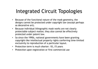 Integrated Circuit Topologies
•  Because of the functional nature of the mask geometry, the
   designs cannot be protected under copyright law (except perhaps
   as decorative art).
•  Because individual lithographic mask works are not clearly
   protectable subject matter, they also cannot be effectively
   protected under patent law.
•  So since the 1990s, national governments have been granting
   copyright-like intellectual property rights conferring time-limited
   exclusivity to reproduction of a particular layout.
•  Protection term is much shorter: 10…15 years
•  Protection upon registration or first commercial use
 