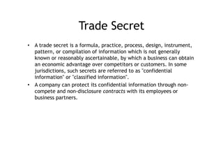 Trade Secret
•  A trade secret is a formula, practice, process, design, instrument,
   pattern, or compilation of information which is not generally
   known or reasonably ascertainable, by which a business can obtain
   an economic advantage over competitors or customers. In some
   jurisdictions, such secrets are referred to as "confidential
   information" or "classified information".
•  A company can protect its confidential information through non-
   compete and non-disclosure contracts with its employees or
   business partners.
 