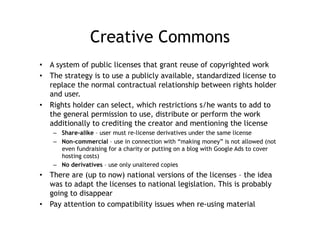 Creative Commons
•  A system of public licenses that grant reuse of copyrighted work
•  The strategy is to use a publicly available, standardized license to
   replace the normal contractual relationship between rights holder
   and user.
•  Rights holder can select, which restrictions s/he wants to add to
   the general permission to use, distribute or perform the work
   additionally to crediting the creator and mentioning the license
    –  Share-alike – user must re-license derivatives under the same license
    –  Non-commercial – use in connection with “making money” is not allowed (not
       even fundraising for a charity or putting on a blog with Google Ads to cover
       hosting costs)
    –  No derivatives – use only unaltered copies
•  There are (up to now) national versions of the licenses – the idea
   was to adapt the licenses to national legislation. This is probably
   going to disappear
•  Pay attention to compatibility issues when re-using material
 