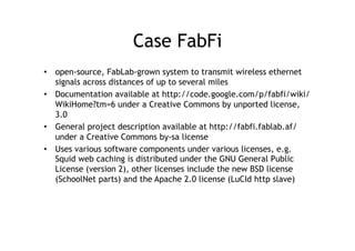 Case FabFi
•  open-source, FabLab-grown system to transmit wireless ethernet
   signals across distances of up to several miles
•  Documentation available at http://code.google.com/p/fabfi/wiki/
   WikiHome?tm=6 under a Creative Commons by unported license,
   3.0
•  General project description available at http://fabfi.fablab.af/
   under a Creative Commons by-sa license
•  Uses various software components under various licenses, e.g.
   Squid web caching is distributed under the GNU General Public
   License (version 2), other licenses include the new BSD license
   (SchoolNet parts) and the Apache 2.0 license (LuCId http slave)
 