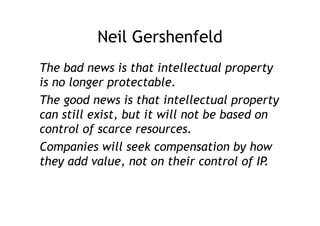 Neil Gershenfeld
The bad news is that intellectual property
is no longer protectable.
The good news is that intellectual property
can still exist, but it will not be based on
control of scarce resources.
Companies will seek compensation by how
they add value, not on their control of IP.
 