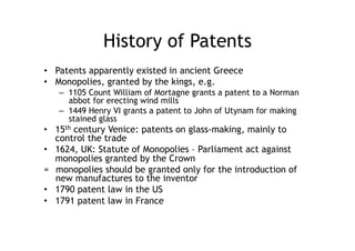 History of Patents
•  Patents apparently existed in ancient Greece
•  Monopolies, granted by the kings, e.g.
   –  1105 Count William of Mortagne grants a patent to a Norman
      abbot for erecting wind mills
   –  1449 Henry VI grants a patent to John of Utynam for making
      stained glass
•  15th century Venice: patents on glass-making, mainly to
   control the trade
•  1624, UK: Statute of Monopolies – Parliament act against
   monopolies granted by the Crown
= monopolies should be granted only for the introduction of
   new manufactures to the inventor
•  1790 patent law in the US
•  1791 patent law in France
 