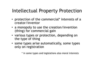Intellectual Property Protection
•  protection of the commercial* interests of a
   creator/inventor
•  a monopoly to use the creation/invention
   (thing) for commercial gain
•  various types or protection, depending on
   the type of thing
•  some types arise automatically, some types
   only on registration
      * in some types and legislations also moral interests
 