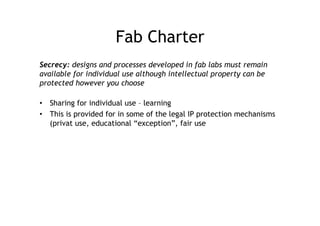 Fab Charter
Secrecy: designs and processes developed in fab labs must remain
available for individual use although intellectual property can be
protected however you choose

•  Sharing for individual use – learning
•  This is provided for in some of the legal IP protection mechanisms
   (privat use, educational “exception”, fair use
 