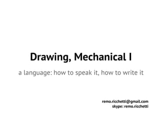 Drawing, Mechanical I 
a language: how to speak it, how to write it 
remo.ricchetti@gmail.com 
skype: remo.ricchetti 
 
