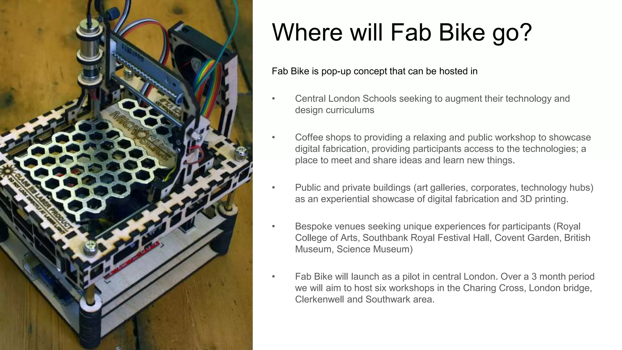 Where will Fab Bike go? 
Fab Bike is pop-up concept that can be hosted in 
• Central London Schools seeking to augment their technology and 
design curriculums 
• Coffee shops to providing a relaxing and public workshop to showcase 
digital fabrication, providing participants access to the technologies; a 
place to meet and share ideas and learn new things. 
• Public and private buildings (art galleries, corporates, technology hubs) 
as an experiential showcase of digital fabrication and 3D printing. 
• Bespoke venues seeking unique experiences for participants (Royal 
College of Arts, Southbank Royal Festival Hall, Covent Garden, British 
Museum, Science Museum) 
• Fab Bike will launch as a pilot in central London. Over a 3 month period 
we will aim to host six workshops in the Charing Cross, London bridge, 
Clerkenwell and Southwark area. 
