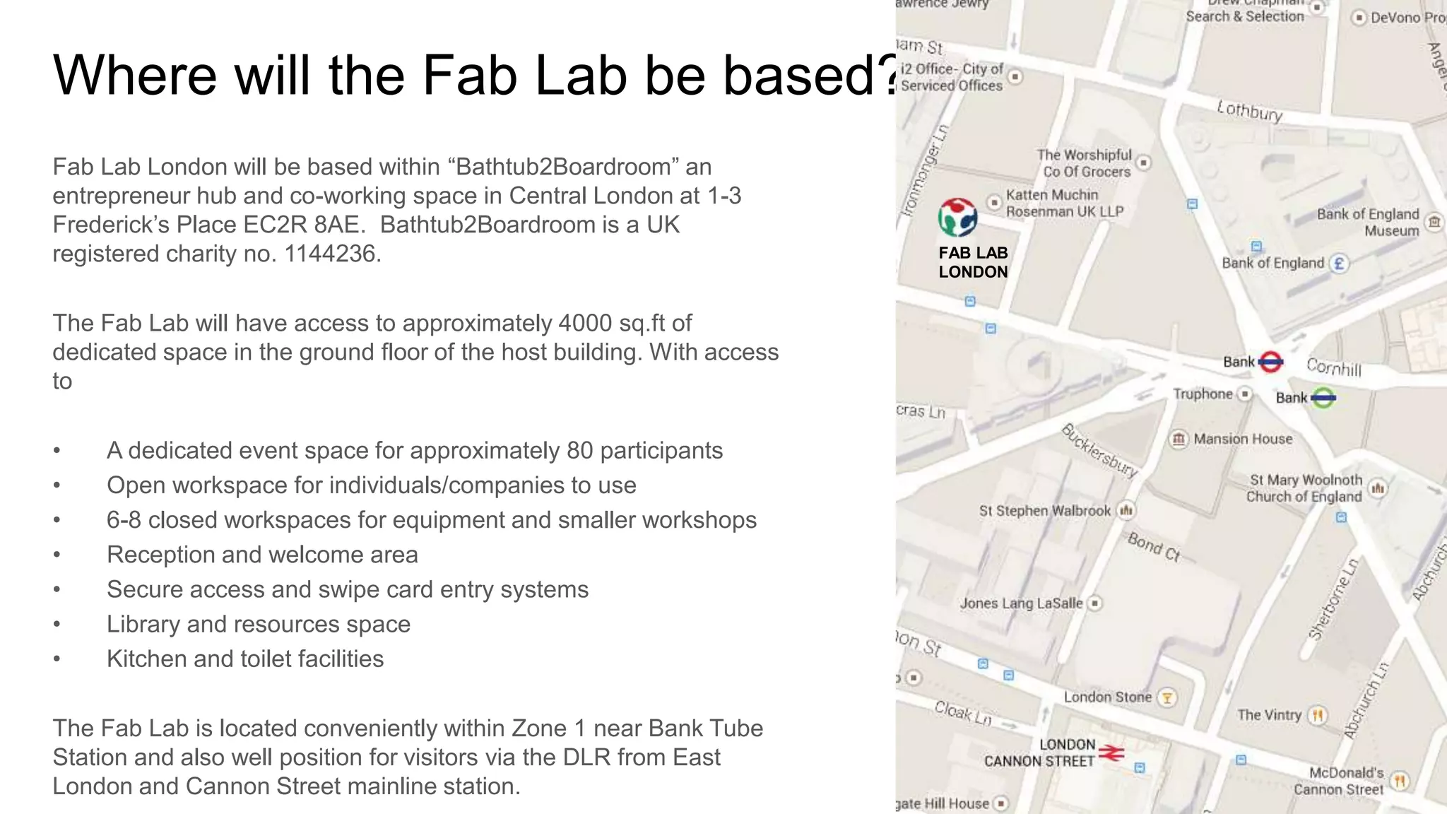 Where will the Fab Lab be based? 
Fab Lab London will be based within “Bathtub2Boardroom” an 
entrepreneur hub and co-working space in Central London at 1-3 
Frederick’s Place EC2R 8AE. Bathtub2Boardroom is a UK 
registered charity no. 1144236. 
The Fab Lab will have access to approximately 4000 sq.ft of 
dedicated space in the ground floor of the host building. With access 
to 
• A dedicated event space for approximately 80 participants 
• Open workspace for individuals/companies to use 
• 6-8 closed workspaces for equipment and smaller workshops 
• Reception and welcome area 
• Secure access and swipe card entry systems 
• Library and resources space 
• Kitchen and toilet facilities 
The Fab Lab is located conveniently within Zone 1 near Bank Tube 
Station and also well position for visitors via the DLR from East 
London and Cannon Street mainline station. 
FAB LAB 
LONDON 
 