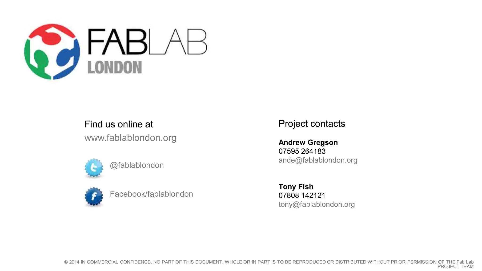 Project contacts 
Andrew Gregson 
07595 264183 
ande@fablablondon.org 
Tony Fish 
07808 142121 
tony@fablablondon.org 
Find us online at 
www.fablablondon.org 
@fablablondon 
Facebook/fablablondon 
© 2014 IN COMMERCIAL CONFIDENCE. NO PART OF THIS DOCUMENT, WHOLE OR IN PART IS TO BE REPRODUCED OR DISTRIBUTED WITHOUT PRIOR PERMISSION OF THE Fab Lab 
PROJECT TEAM 
 