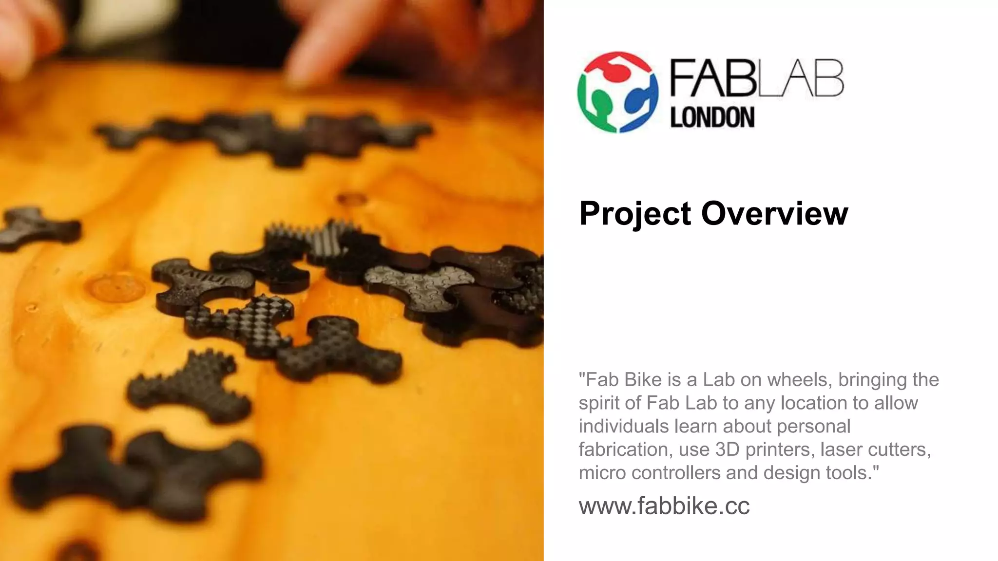 Project Overview 
"Fab Bike is a Lab on wheels, bringing the 
spirit of Fab Lab to any location to allow 
individuals learn about personal 
fabrication, use 3D printers, laser cutters, 
micro controllers and design tools." 
www.fabbike.cc 
 