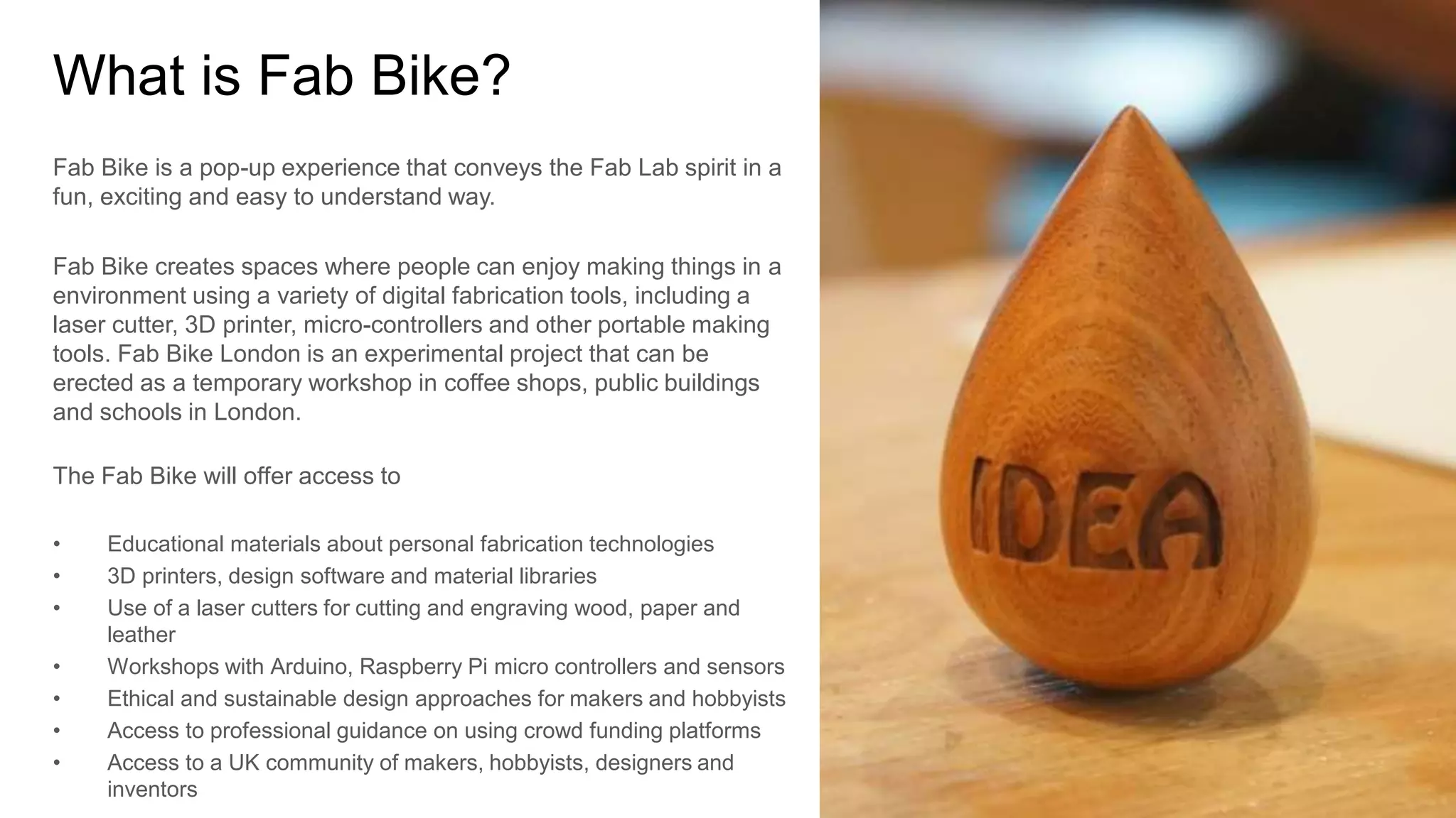 What is Fab Bike? 
Fab Bike is a pop-up experience that conveys the Fab Lab spirit in a 
fun, exciting and easy to understand way. 
Fab Bike creates spaces where people can enjoy making things in a 
environment using a variety of digital fabrication tools, including a 
laser cutter, 3D printer, micro-controllers and other portable making 
tools. Fab Bike London is an experimental project that can be 
erected as a temporary workshop in coffee shops, public buildings 
and schools in London. 
The Fab Bike will offer access to 
• Educational materials about personal fabrication technologies 
• 3D printers, design software and material libraries 
• Use of a laser cutters for cutting and engraving wood, paper and 
leather 
• Workshops with Arduino, Raspberry Pi micro controllers and sensors 
• Ethical and sustainable design approaches for makers and hobbyists 
• Access to professional guidance on using crowd funding platforms 
• Access to a UK community of makers, hobbyists, designers and 
inventors 
 
