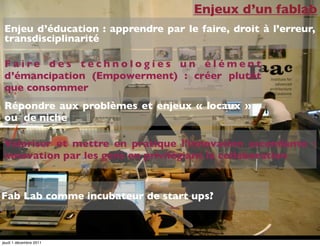 Enjeux d’un fablab
 Enjeu d’éducation : apprendre par le faire, droit à l’erreur,
 transdisciplinarité

 F a ire des technologies un élément
 d’émancipation (Empowerment) : créer plutôt
 que consommer
 Répondre aux problèmes et enjeux « locaux »
 ou de niche

 Valoriser et mettre en pratique l’innovation ascendante :
 innovation par les gens en privilégiant la collaboration


Fab Lab comme incubateur de start ups?



jeudi 1 décembre 2011
 
