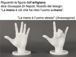 Riguardo la figura dell’artigiano
dice Giuseppe Di Napoli, filosofo del design:
“La mano è ciò che ha reso l’uomo u-mano”.
“La mano è l’uomo stesso” (Anassagora)
 
