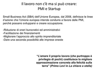 Il lavoro non c’è ma si può creare:
PMI e Startup
“L’amare il proprio lavoro (che purtroppo è
privilegio di pochi) costituisce la migliore
approssimazione concreta alla felicità sulla
terra” (Primo Levi in La chiave a stella)
Small Business Act (SBA) dell’Unione Europea, dal 2008, definisce le linee
d’azione che l’Unione europea intende condurre a favore delle PMI,
perché possano svilupparsi e creare occupazione.
-Riduzione di oneri burocratici ed amministrativi
-Facilitazione dei finanziamenti
-Migliorare l’approccio allo spirito imprenditoriale
-Dare una seconda possibilità alle imprese oneste
 