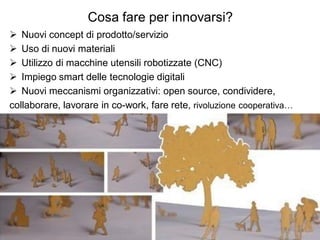 Cosa fare per innovarsi?
 Nuovi concept di prodotto/servizio
 Uso di nuovi materiali
 Utilizzo di macchine utensili robotizzate (CNC)
 Impiego smart delle tecnologie digitali
 Nuovi meccanismi organizzativi: open source, condividere,
collaborare, lavorare in co-work, fare rete, rivoluzione cooperativa…
 