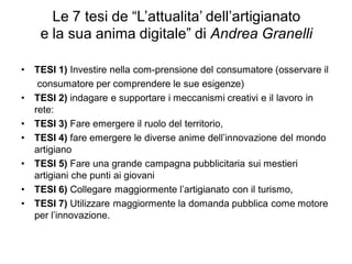 Le 7 tesi de “L’attualita’ dell’artigianato
e la sua anima digitale” di Andrea Granelli
• TESI 1) Investire nella com-prensione del consumatore (osservare il
consumatore per comprendere le sue esigenze)
• TESI 2) indagare e supportare i meccanismi creativi e il lavoro in
rete:
• TESI 3) Fare emergere il ruolo del territorio,
• TESI 4) fare emergere le diverse anime dell’innovazione del mondo
artigiano
• TESI 5) Fare una grande campagna pubblicitaria sui mestieri
artigiani che punti ai giovani
• TESI 6) Collegare maggiormente l’artigianato con il turismo,
• TESI 7) Utilizzare maggiormente la domanda pubblica come motore
per l’innovazione.
 