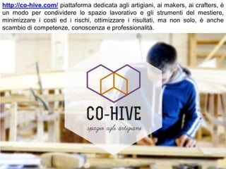http://co-hive.com/ piattaforma dedicata agli artigiani, ai makers, ai crafters, è
un modo per condividere lo spazio lavorativo e gli strumenti del mestiere,
minimizzare i costi ed i rischi, ottimizzare i risultati, ma non solo, è anche
scambio di competenze, conoscenza e professionalità.
 