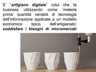 E’ “artigiano digitale” colui che fa
business utilizzando come ‘materia
prima’ quantità variabili di tecnologia
dell’informazione applicate a un modello
economico tipico dell’artigianato:
soddisfare i bisogni di micromercati
 