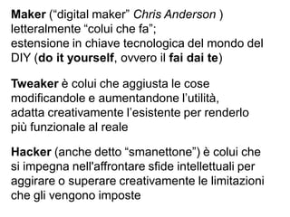 Maker (“digital maker” Chris Anderson )
letteralmente “colui che fa”;
estensione in chiave tecnologica del mondo del
DIY (do it yourself, ovvero il fai dai te)
Hacker (anche detto “smanettone”) è colui che
si impegna nell'affrontare sfide intellettuali per
aggirare o superare creativamente le limitazioni
che gli vengono imposte
Tweaker è colui che aggiusta le cose
modificandole e aumentandone l’utilità,
adatta creativamente l’esistente per renderlo
più funzionale al reale
 