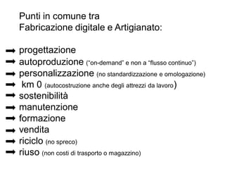 Punti in comune tra
Fabricazione digitale e Artigianato:
progettazione
autoproduzione (“on-demand” e non a “flusso continuo”)
personalizzazione (no standardizzazione e omologazione)
km 0 (autocostruzione anche degli attrezzi da lavoro)
sostenibilità
manutenzione
formazione
vendita
riciclo (no spreco)
riuso (non costi di trasporto o magazzino)
 