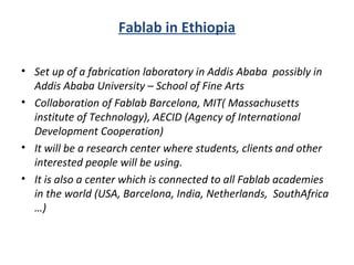 Fablab in Ethiopia
• Set up of a fabrication laboratory in Addis Ababa possibly in
Addis Ababa University – School of Fine Arts
• Collaboration of Fablab Barcelona, MIT( Massachusetts
institute of Technology), AECID (Agency of International
Development Cooperation)
• It will be a research center where students, clients and other
interested people will be using.
• It is also a center which is connected to all Fablab academies
in the world (USA, Barcelona, India, Netherlands, SouthAfrica
…)
 