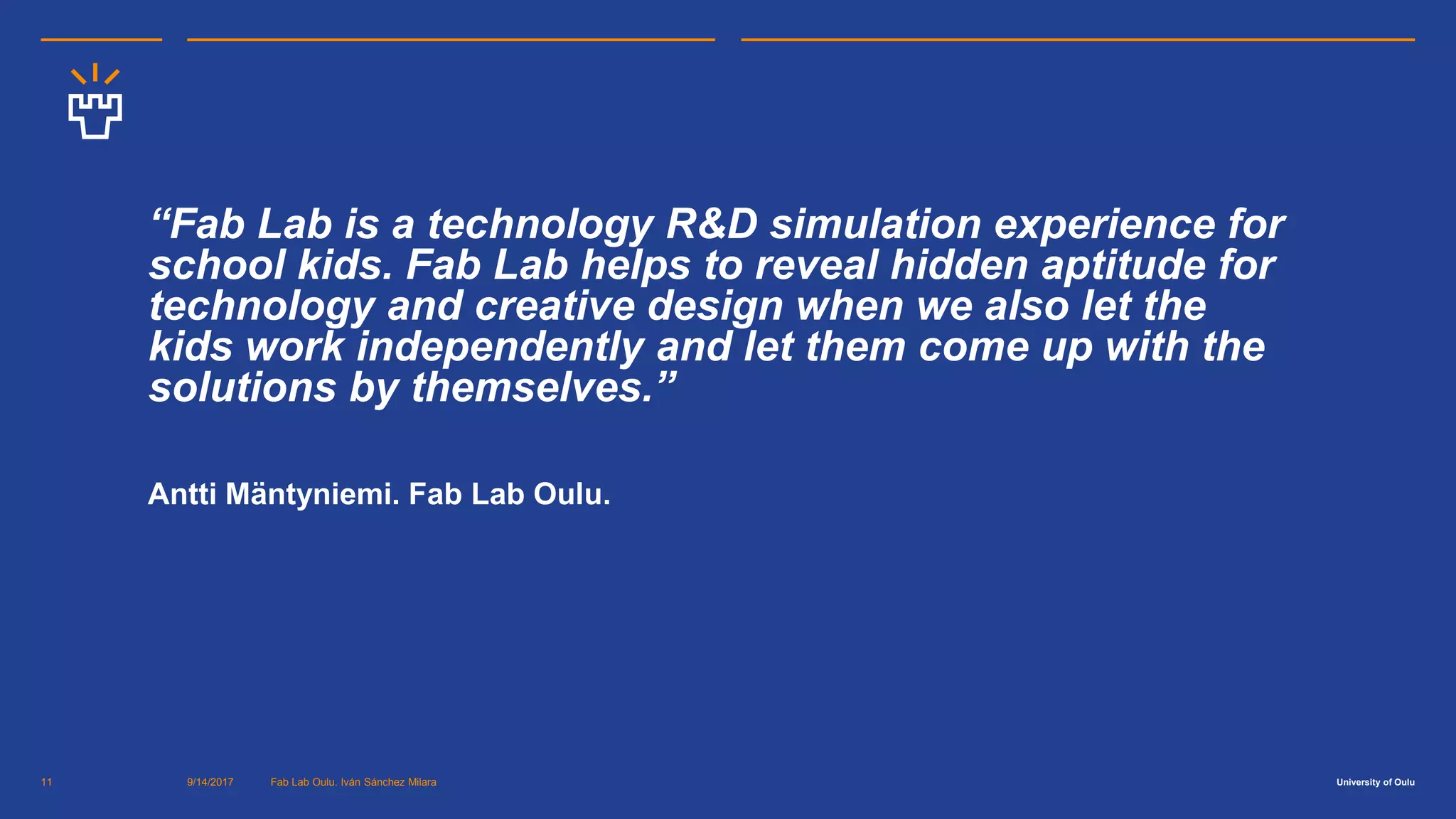 University of Oulu9/14/2017 Fab Lab Oulu. Iván Sánchez Milara11
“Fab Lab is a technology R&D simulation experience for
school kids. Fab Lab helps to reveal hidden aptitude for
technology and creative design when we also let the
kids work independently and let them come up with the
solutions by themselves.”
Antti Mäntyniemi. Fab Lab Oulu.
 