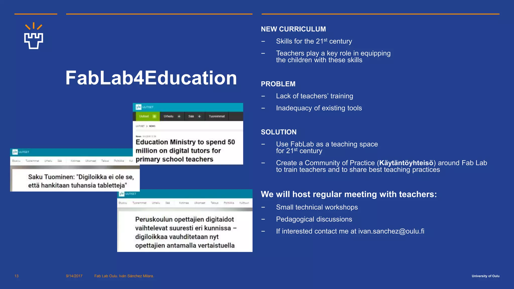 University of Oulu
FabLab4Education
NEW CURRICULUM
‒ Skills for the 21st century
‒ Teachers play a key role in equipping
the children with these skills
PROBLEM
‒ Lack of teachers’ training
‒ Inadequacy of existing tools
SOLUTION
‒ Use FabLab as a teaching space
for 21st century
‒ Create a Community of Practice (Käytäntöyhteisö) around Fab Lab
to train teachers and to share best teaching practices
We will host regular meeting with teachers:
‒ Small technical workshops
‒ Pedagogical discussions
‒ If interested contact me at ivan.sanchez@oulu.fi
9/14/2017 Fab Lab Oulu. Iván Sánchez Milara.13
 