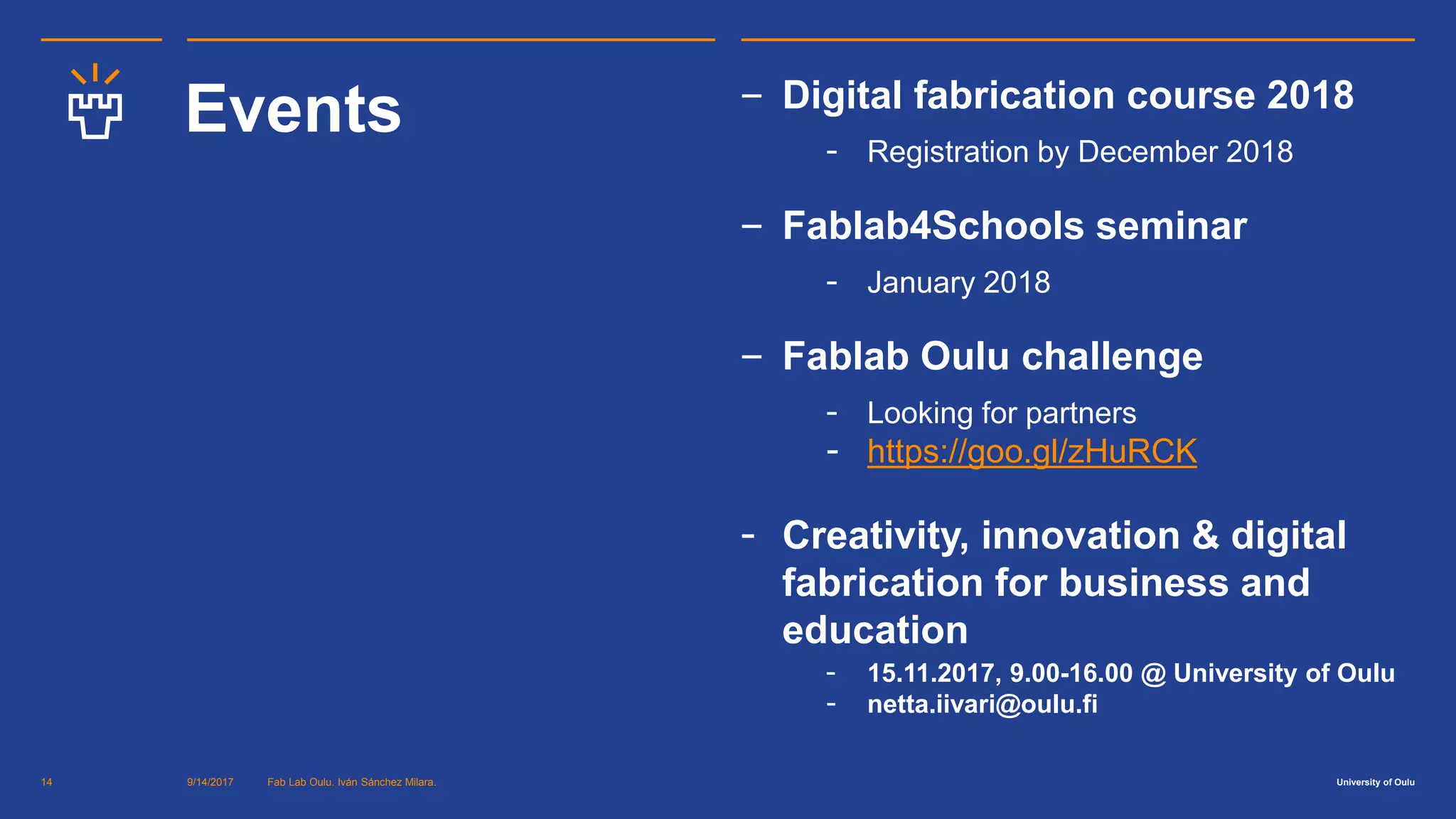 University of Oulu
Events ‒ Digital fabrication course 2018
- Registration by December 2018
‒ Fablab4Schools seminar
- January 2018
‒ Fablab Oulu challenge
- Looking for partners
- https://goo.gl/zHuRCK
- Creativity, innovation & digital
fabrication for business and
education
- 15.11.2017, 9.00-16.00 @ University of Oulu
- netta.iivari@oulu.fi
9/14/2017 Fab Lab Oulu. Iván Sánchez Milara.14
 
