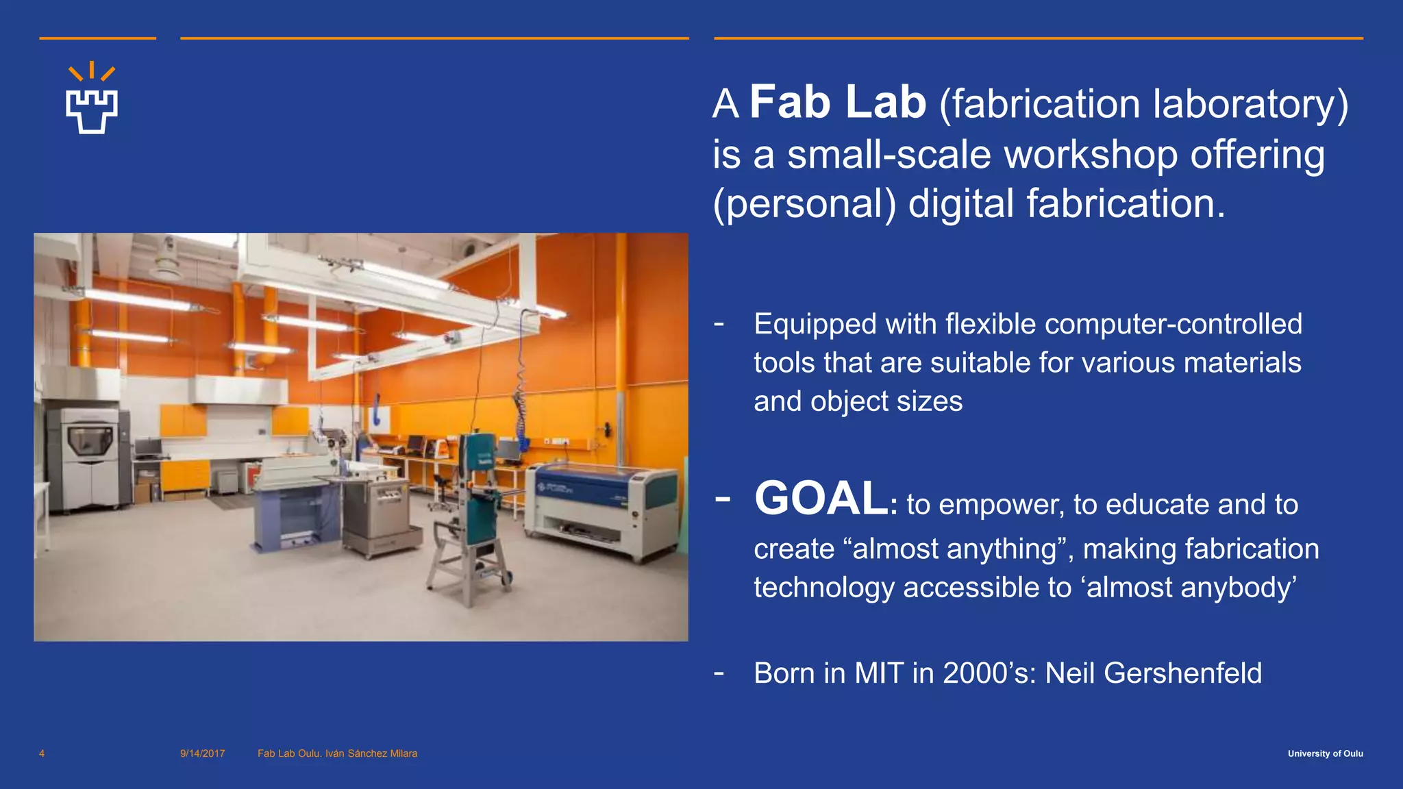 University of Oulu9/14/2017 Fab Lab Oulu. Iván Sánchez Milara4
A Fab Lab (fabrication laboratory)
is a small-scale workshop offering
(personal) digital fabrication.
- Equipped with flexible computer-controlled
tools that are suitable for various materials
and object sizes
- GOAL: to empower, to educate and to
create “almost anything”, making fabrication
technology accessible to ‘almost anybody’
- Born in MIT in 2000’s: Neil Gershenfeld.
 