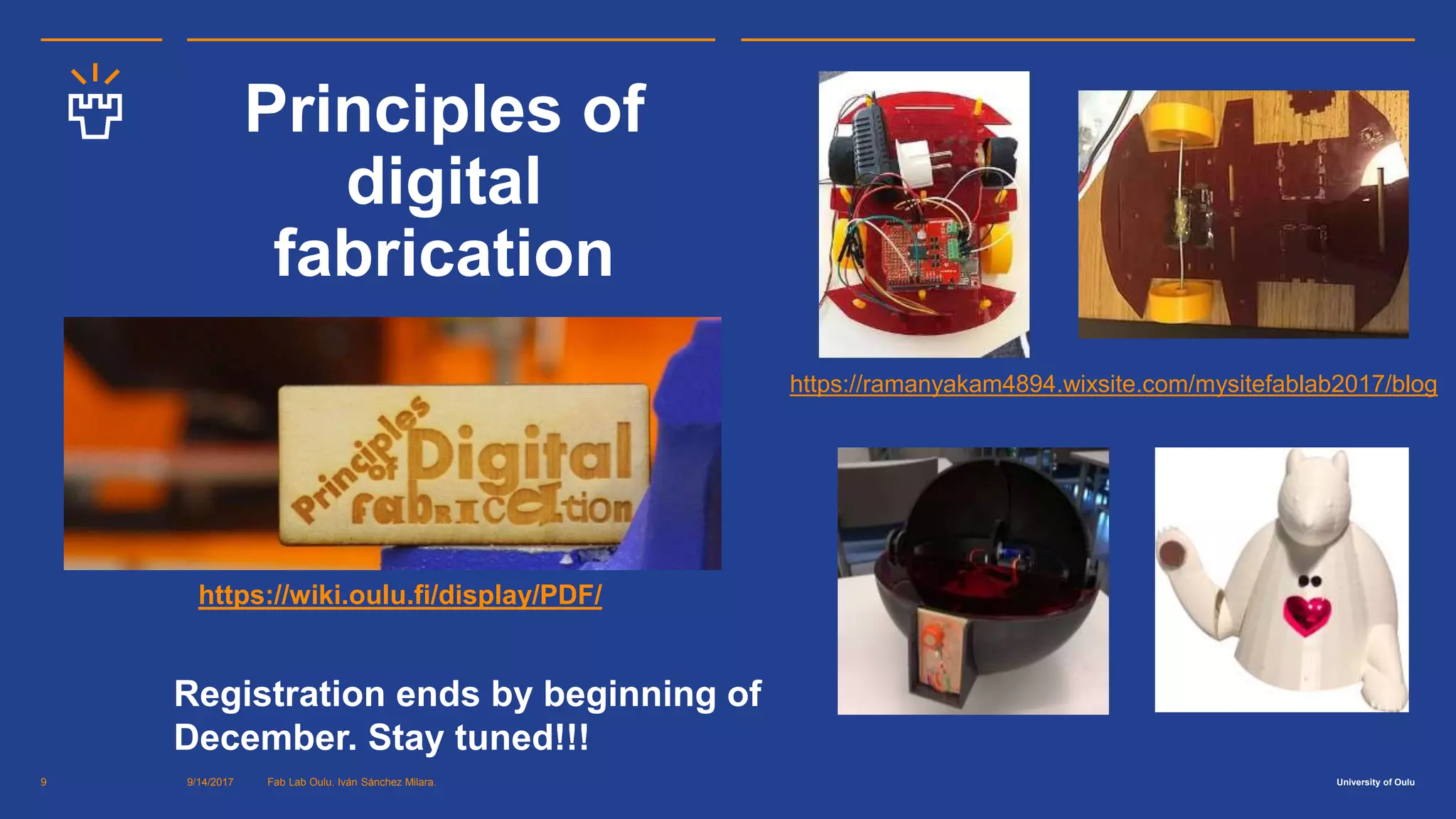 University of Oulu
Principles of
digital
fabrication
9/14/2017 Fab Lab Oulu. Iván Sánchez Milara.9
Registration ends by beginning of
December. Stay tuned!!!
https://wiki.oulu.fi/display/PDF/
https://ramanyakam4894.wixsite.com/mysitefablab2017/blog
 