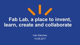 Fab Lab, a place to invent,
learn, create and collaborate
Iván Sánchez
14.09.2017
 