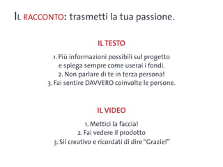 Il racconto: trasmetti la tua passione.

                           Il testo
           1. Più informazioni possibili sul progetto
              e spiega sempre come userai i fondi.
              2. Non parlare di te in terza persona!
        3. Fai sentire DAVVERO coinvolte le persone.



                          Il video
                       1. Mettici la faccia!
                    2. Fai vedere il prodotto
          3. Sii creativo e ricordati di dire “Grazie!”
 
