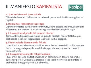 IL MANIFESTO KAPIPALISTA
1. I tuoi amici sono il tuo capitale
Gli amici e i contatti del tuo social network possono aiutarti a raccogliere un
capitale.
2. I tuoi amici realizzano i tuoi sogni
Ogni tuo contatto può dare un contributo, anche piccolo. Insieme, gli amici ti
aiuteranno a realizzare i tuoi piccoli e grandi desideri, progetti, sogni.
3. Il tuo capitale dipende dal numero di amici
Tanti contributi possono costruire un grande capitale. Più contatti hai, più
probabilità ci sono di raggiungere la cifra di cui hai bisogno.
4. Il tuo capitale dipende della fiducia
I contributi non arrivano automaticamente. Anche se contatti molte persone,
dovrai prima guadagnare la loro fiducia, specialmente se non le conosci
personalmente.
5. Il tuo capitale aumenta col passaparola
I tuoi amici possono aiutarti inviando un contributo in denaro, ma anche
passando parola. Questo farà crescere il tuo social network e aumenterà le
probabilità di raggiungere il tuo obiettivo.
 