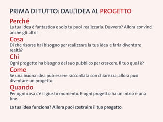 PRIMA DI TUTTO: Dall’idea al progetto
Perché
La tua idea è fantastica e solo tu puoi realizzarla. Davvero? Allora convinci
anche gli altri!
Cosa
Di che risorse hai bisogno per realizzare la tua idea e farla diventare
realtà?
Chi
Ogni progetto ha bisogno del suo pubblico per crescere. Il tuo qual è?
Come
Se una buona idea può essere raccontata con chiarezza, allora può
diventare un progetto.
Quando
Per ogni cosa c’è il giusto momento. E ogni progetto ha un inizio e una
fine.
La tua idea funziona? Allora puoi costruire il tuo progetto.
 