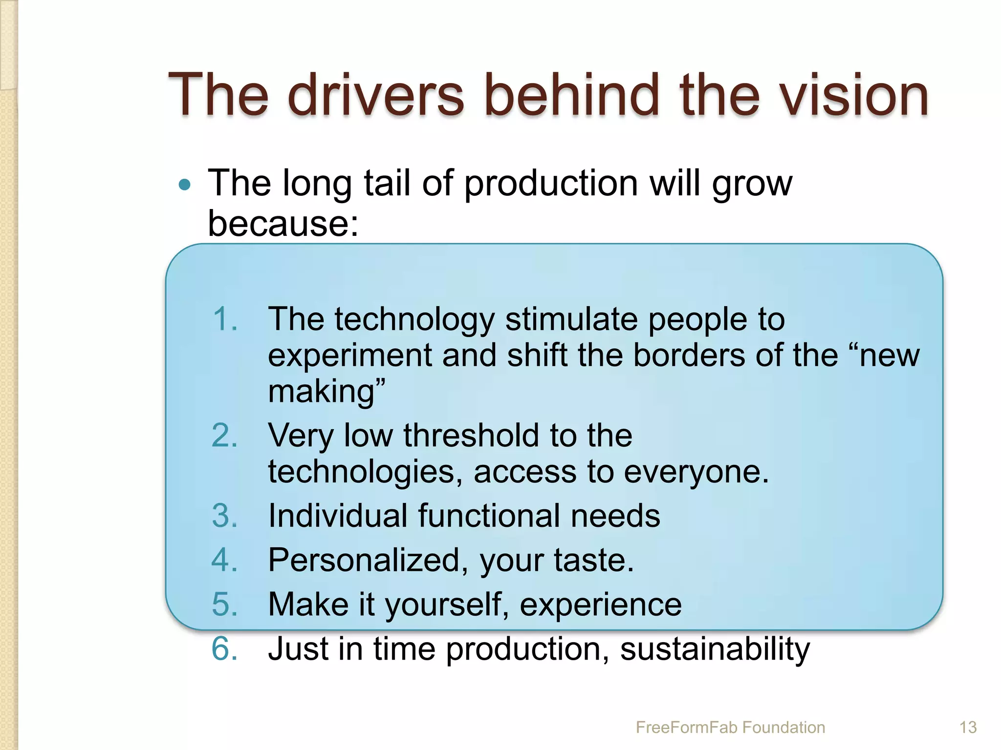 The drivers behind the vision
   The long tail of production will grow
    because:

    1. The technology stimulate people to
       experiment and shift the borders of the “new
       making”
    2. Very low threshold to the
       technologies, access to everyone.
    3. Individual functional needs
    4. Personalized, your taste.
    5. Make it yourself, experience
    6. Just in time production, sustainability

                                FreeFormFab Foundation   13
 