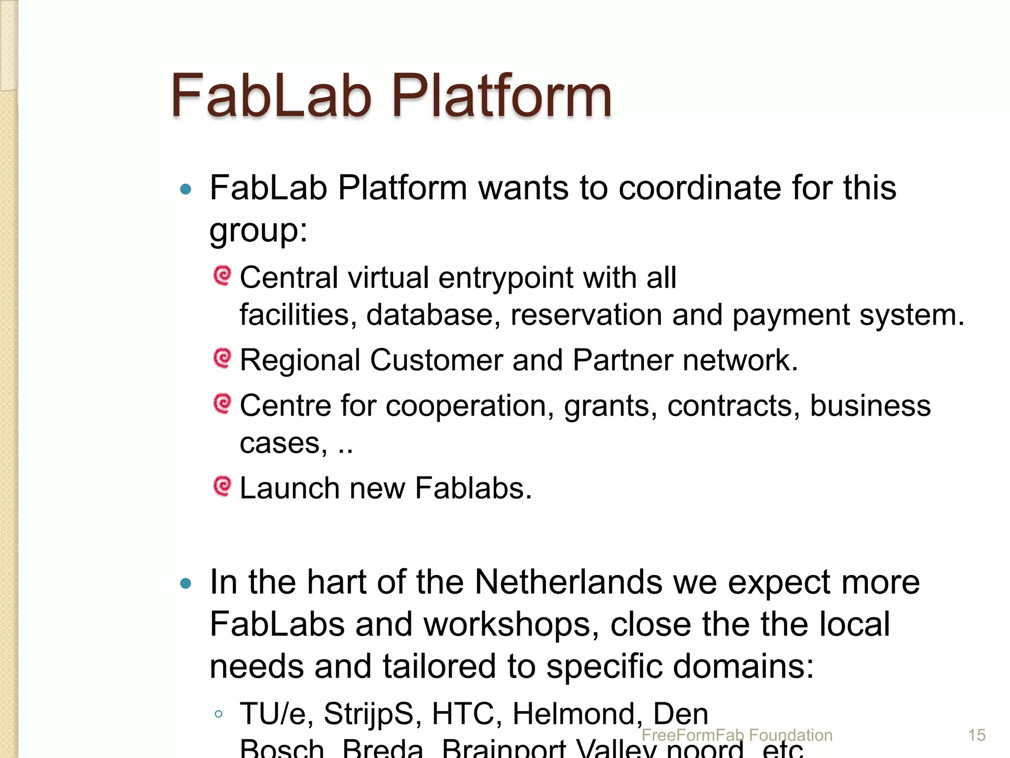 FabLab Platform
   FabLab Platform wants to coordinate for this
    group:
     Central virtual entrypoint with all
     facilities, database, reservation and payment system.
     Regional Customer and Partner network.
     Centre for cooperation, grants, contracts, business
     cases, ..
     Launch new Fablabs.


   In the hart of the Netherlands we expect more
    FabLabs and workshops, close the the local
    needs and tailored to specific domains:
    ◦ TU/e, StrijpS, HTC, Helmond, Den
                                  FreeFormFab Foundation     15
 