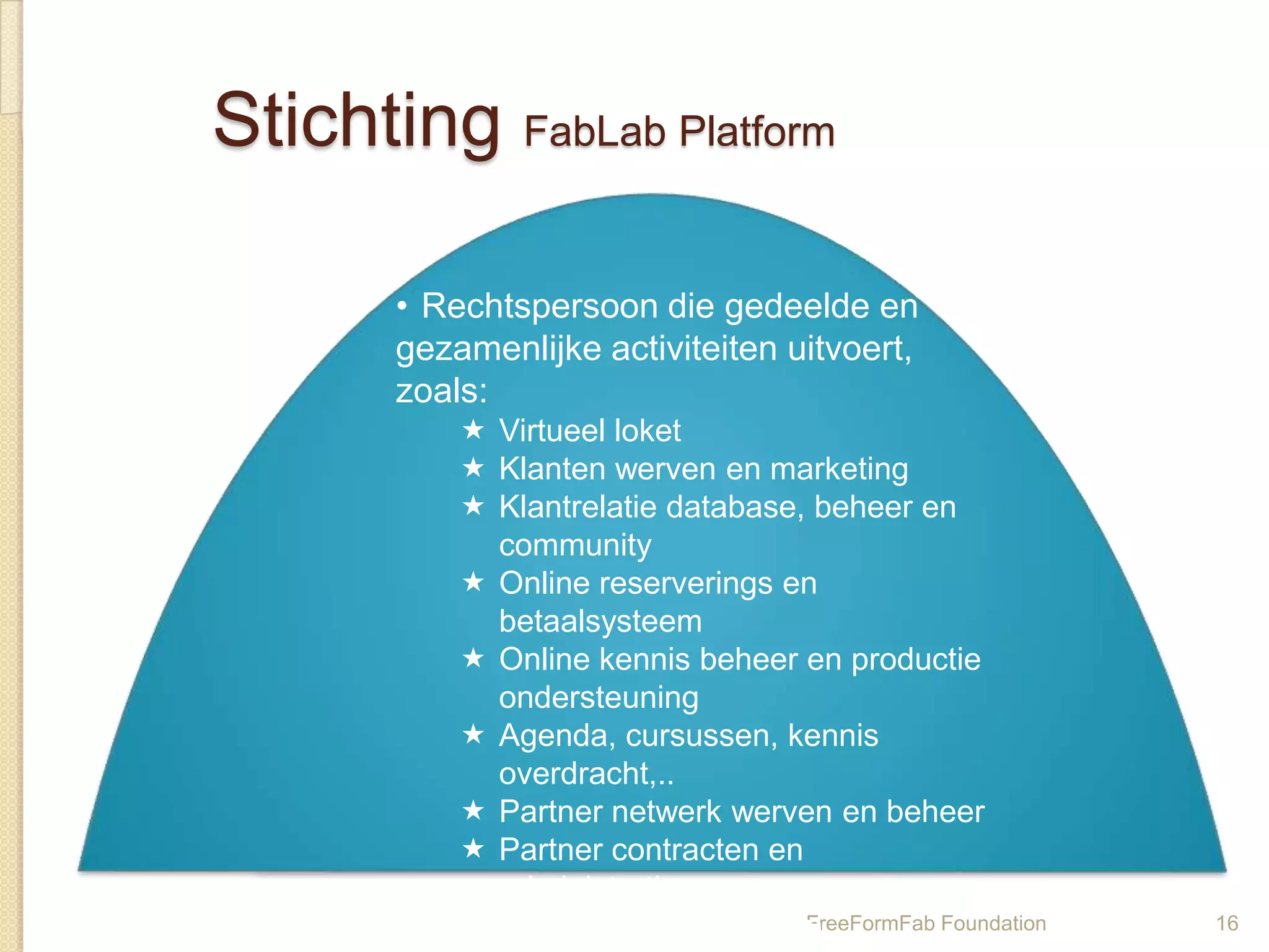 Stichting FabLab Platform

       • Rechtspersoon die gedeelde en
       gezamenlijke activiteiten uitvoert,
       zoals:
            Virtueel loket
            Klanten werven en marketing
            Klantrelatie database, beheer en
             community
            Online reserverings en
             betaalsysteem
            Online kennis beheer en productie
             ondersteuning
            Agenda, cursussen, kennis
             overdracht,..
            Partner netwerk werven en beheer
            Partner contracten en
             administratie
            Subsidie aanvragen en FreeFormFab Foundation   16
 