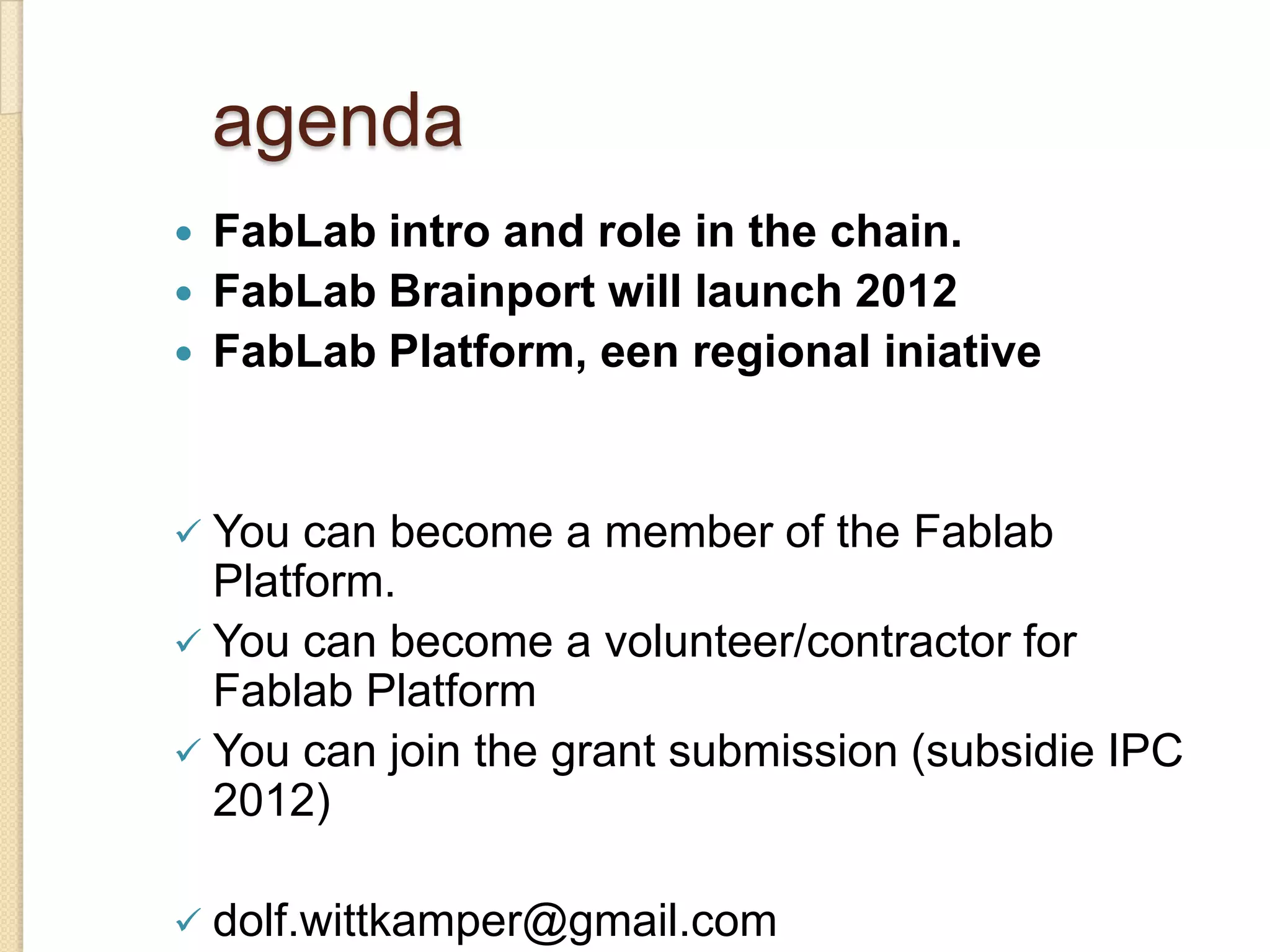 agenda
   FabLab intro and role in the chain.
   FabLab Brainport will launch 2012
   FabLab Platform, een regional iniative


 You  can become a member of the Fablab
  Platform.
 You can become a volunteer/contractor for
  Fablab Platform
 You can join the grant submission (subsidie IPC
  2012)

 dolf.wittkamper@gmail.com
 