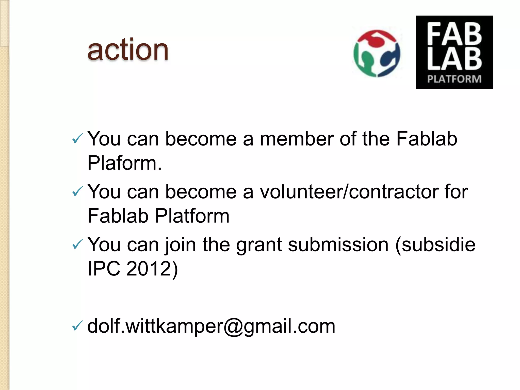 action

 You can become a member of the Fablab
  Plaform.
 You can become a volunteer/contractor for
  Fablab Platform
 You can join the grant submission (subsidie
  IPC 2012)

 dolf.wittkamper@gmail.com
 