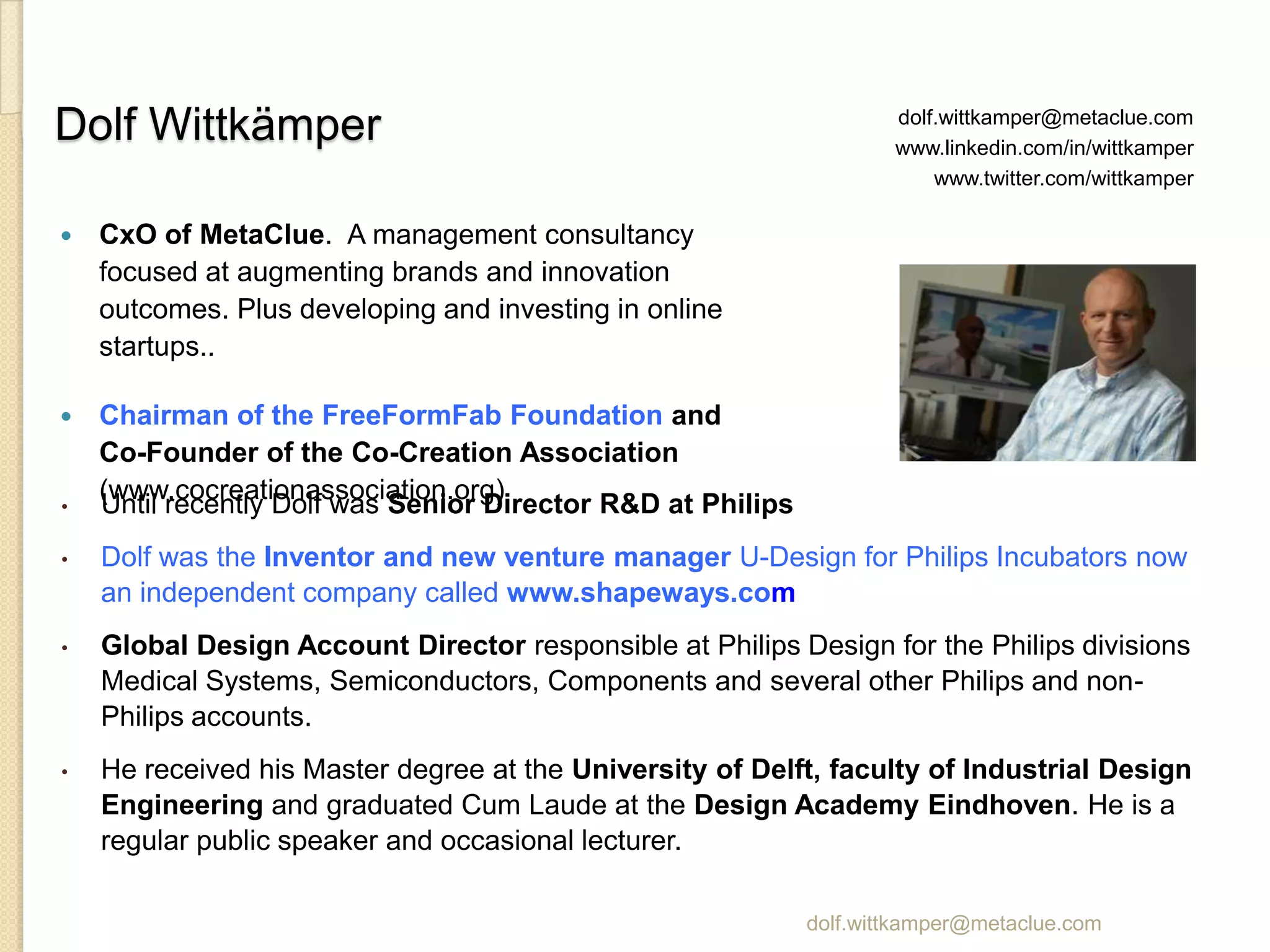 Dolf Wittkämper                                                      dolf.wittkamper@metaclue.com
                                                                     www.linkedin.com/in/wittkamper
                                                                         www.twitter.com/wittkamper

   CxO of MetaClue. A management consultancy
    focused at augmenting brands and innovation
    outcomes. Plus developing and investing in online
    startups..

   Chairman of the FreeFormFab Foundation and
    Co-Founder of the Co-Creation Association
    (www.cocreationassociation.org)
•   Until recently Dolf was Senior Director R&D at Philips
•   Dolf was the Inventor and new venture manager U-Design for Philips Incubators now
    an independent company called www.shapeways.com
•   Global Design Account Director responsible at Philips Design for the Philips divisions
    Medical Systems, Semiconductors, Components and several other Philips and non-
    Philips accounts.
•   He received his Master degree at the University of Delft, faculty of Industrial Design
    Engineering and graduated Cum Laude at the Design Academy Eindhoven. He is a
    regular public speaker and occasional lecturer.

                                                             dolf.wittkamper@metaclue.com
 