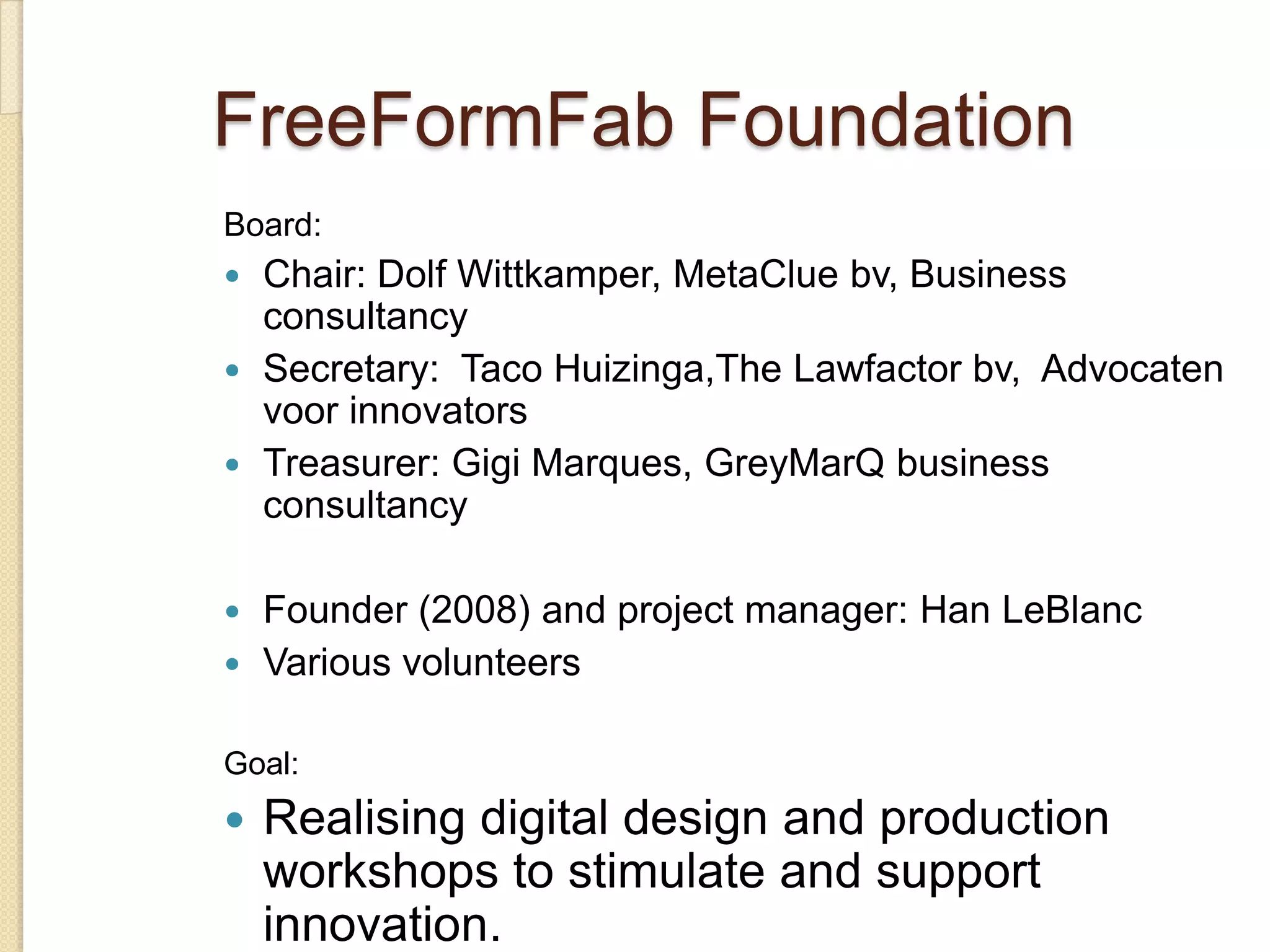 FreeFormFab Foundation
Board:
 Chair: Dolf Wittkamper, MetaClue bv, Business
  consultancy
 Secretary: Taco Huizinga,The Lawfactor bv, Advocaten
  voor innovators
 Treasurer: Gigi Marques, GreyMarQ business
  consultancy

 Founder (2008) and project manager: Han LeBlanc
 Various volunteers


Goal:
   Realising digital design and production
    workshops to stimulate and support
    innovation.
 