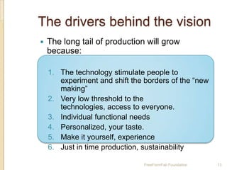 The drivers behind the vision
   The long tail of production will grow
    because:

    1. The technology stimulate people to
       experiment and shift the borders of the “new
       making”
    2. Very low threshold to the
       technologies, access to everyone.
    3. Individual functional needs
    4. Personalized, your taste.
    5. Make it yourself, experience
    6. Just in time production, sustainability

                                FreeFormFab Foundation   13
 