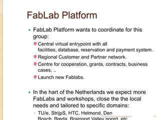 FabLab Platform
   FabLab Platform wants to coordinate for this
    group:
     Central virtual entrypoint with all
     facilities, database, reservation and payment system.
     Regional Customer and Partner network.
     Centre for cooperation, grants, contracts, business
     cases, ..
     Launch new Fablabs.


   In the hart of the Netherlands we expect more
    FabLabs and workshops, close the the local
    needs and tailored to specific domains:
    ◦ TU/e, StrijpS, HTC, Helmond, Den
                                  FreeFormFab Foundation     15
 