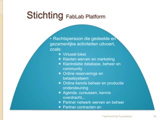Stichting FabLab Platform

       • Rechtspersoon die gedeelde en
       gezamenlijke activiteiten uitvoert,
       zoals:
            Virtueel loket
            Klanten werven en marketing
            Klantrelatie database, beheer en
             community
            Online reserverings en
             betaalsysteem
            Online kennis beheer en productie
             ondersteuning
            Agenda, cursussen, kennis
             overdracht,..
            Partner netwerk werven en beheer
            Partner contracten en
             administratie
            Subsidie aanvragen en FreeFormFab Foundation   16
 