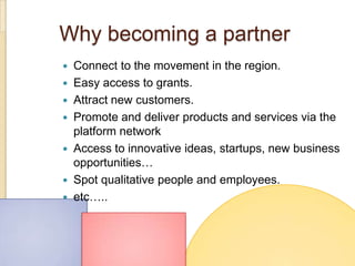 Why becoming a partner
   Connect to the movement in the region.
   Easy access to grants.
   Attract new customers.
   Promote and deliver products and services via the
    platform network
   Access to innovative ideas, startups, new business
    opportunities…
   Spot qualitative people and employees.
   etc…..
 
