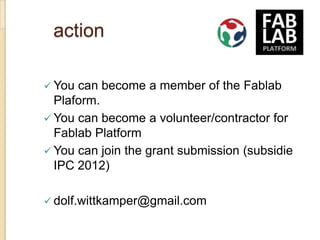 action

 You can become a member of the Fablab
  Plaform.
 You can become a volunteer/contractor for
  Fablab Platform
 You can join the grant submission (subsidie
  IPC 2012)

 dolf.wittkamper@gmail.com
 