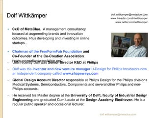 Dolf Wittkämper                                                      dolf.wittkamper@metaclue.com
                                                                     www.linkedin.com/in/wittkamper
                                                                         www.twitter.com/wittkamper

   CxO of MetaClue. A management consultancy
    focused at augmenting brands and innovation
    outcomes. Plus developing and investing in online
    startups..

   Chairman of the FreeFormFab Foundation and
    Co-Founder of the Co-Creation Association
    (www.cocreationassociation.org)
•   Until recently Dolf was Senior Director R&D at Philips
•   Dolf was the Inventor and new venture manager U-Design for Philips Incubators now
    an independent company called www.shapeways.com
•   Global Design Account Director responsible at Philips Design for the Philips divisions
    Medical Systems, Semiconductors, Components and several other Philips and non-
    Philips accounts.
•   He received his Master degree at the University of Delft, faculty of Industrial Design
    Engineering and graduated Cum Laude at the Design Academy Eindhoven. He is a
    regular public speaker and occasional lecturer.

                                                             dolf.wittkamper@metaclue.com
 